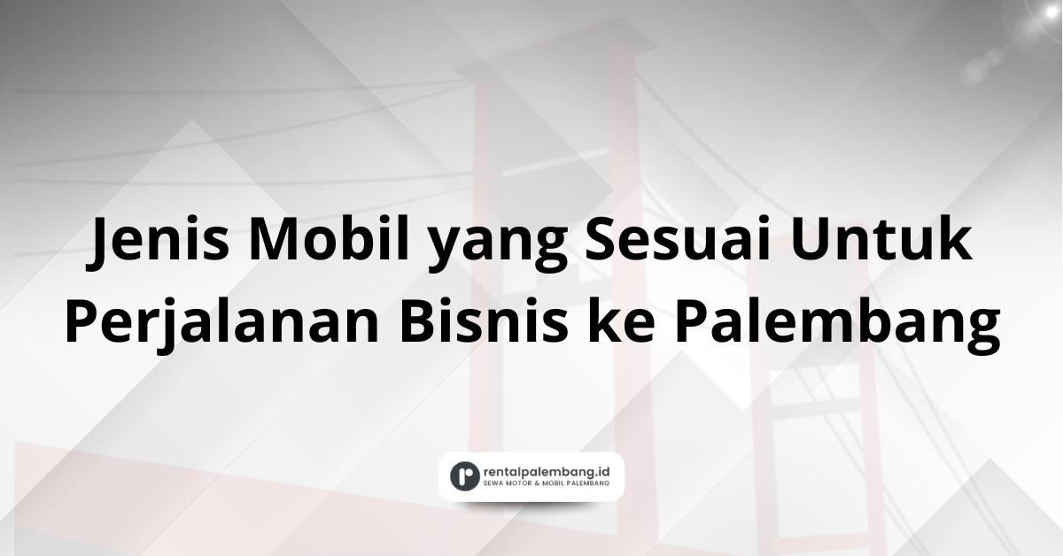 Perjalanan Bisnis ke Palembang Pilih Jenis Mobil yang Sesuai
