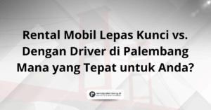 Rental Mobil Lepas Kunci vs. Dengan Driver di Palembang Mana yang Tepat untuk Anda